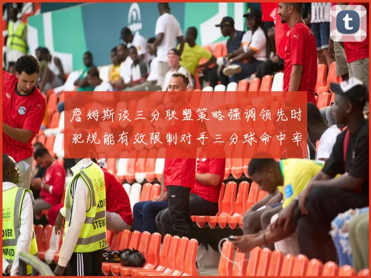 詹姆斯谈三分联盟策略强调领先时犯规能有效限制对手三分球命中率