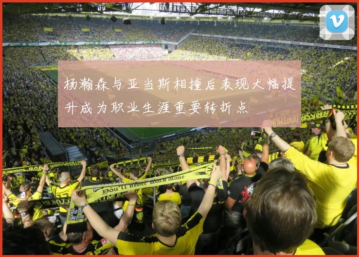 杨瀚森与亚当斯相撞后表现大幅提升成为职业生涯重要转折点