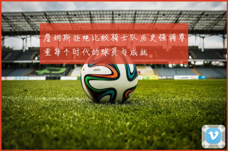 詹姆斯拒绝比较骑士队历史强调尊重每个时代的球员与成就