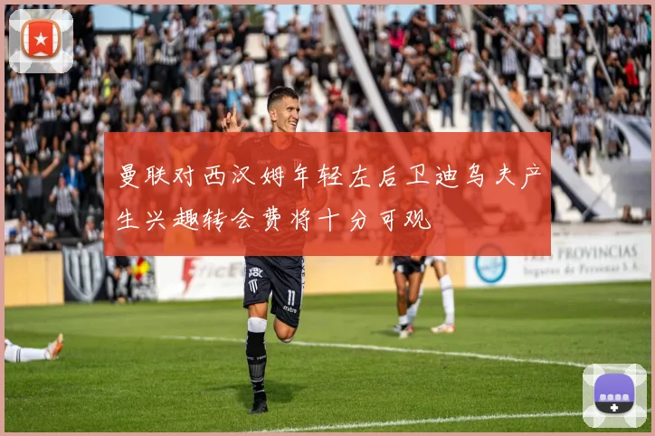 曼联对西汉姆年轻左后卫迪乌夫产生兴趣转会费将十分可观
