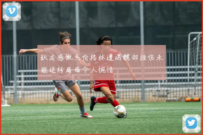 狄龙感慨杰伦格林遭遇髋部挫伤未能逆转局面令人惋惜