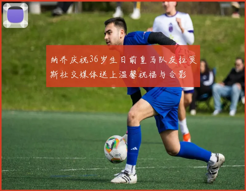 纳乔庆祝36岁生日前皇马队友拉莫斯社交媒体送上温馨祝福与合影