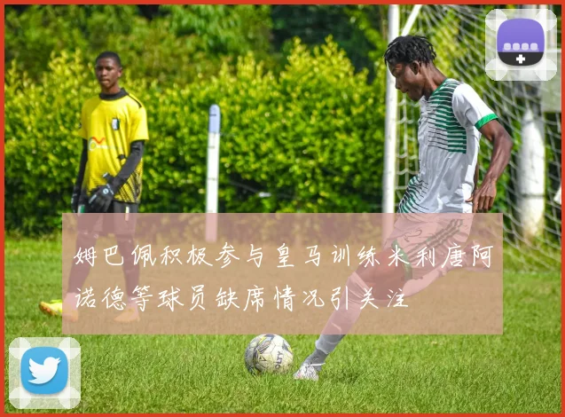 姆巴佩积极参与皇马训练米利唐阿诺德等球员缺席情况引关注