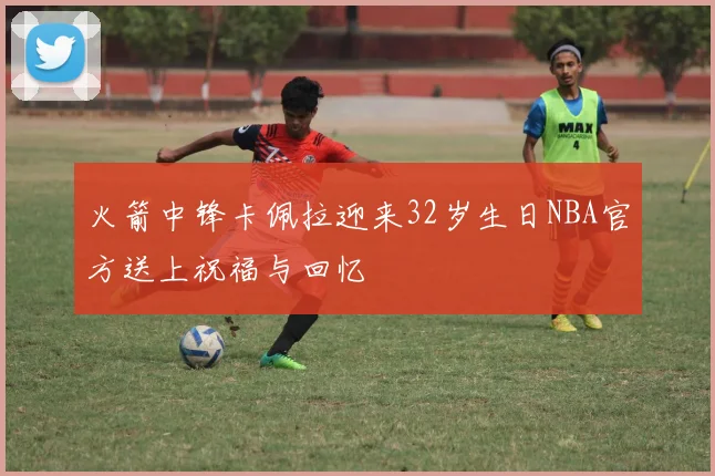 火箭中锋卡佩拉迎来32岁生日NBA官方送上祝福与回忆