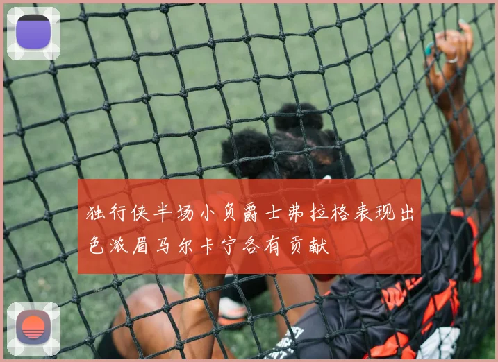 独行侠半场小负爵士弗拉格表现出色浓眉马尔卡宁各有贡献