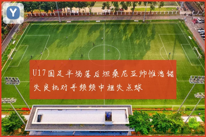 U17国足半场落后坦桑尼亚帅惟浩错失良机对手频频中框失点球