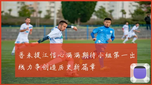 吾米提江信心满满期待小组第一出线力争创造历史新篇章
