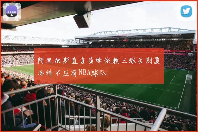 阿里纳斯直言黄蜂依赖三球否则夏洛特不应有NBA球队