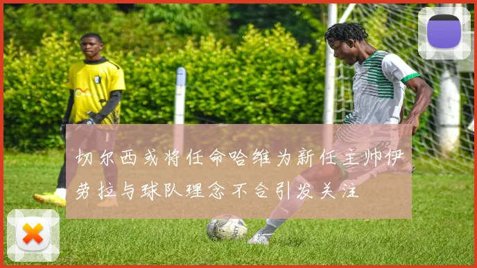 切尔西或将任命哈维为新任主帅伊劳拉与球队理念不合引发关注