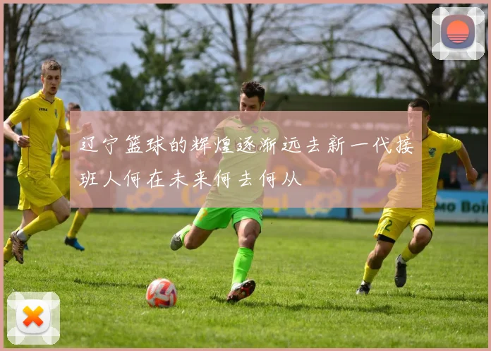 辽宁篮球的辉煌逐渐远去新一代接班人何在未来何去何从