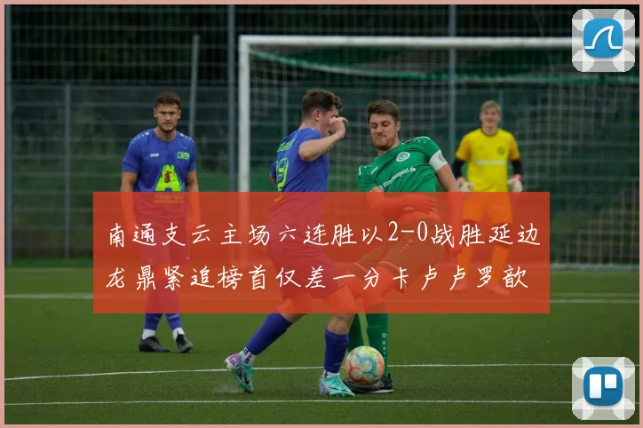 南通支云主场六连胜以2-0战胜延边龙鼎紧追榜首仅差一分卡卢卢罗歆破门助力