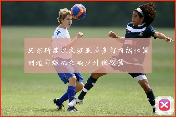 皮尔斯建议文班亚马多打内线扣篮制造罚球机会减少外线投篮