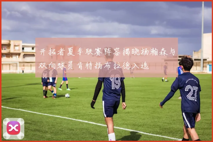 开拓者夏季联赛阵容揭晓杨瀚森与双向球员肯特扬布拉德入选