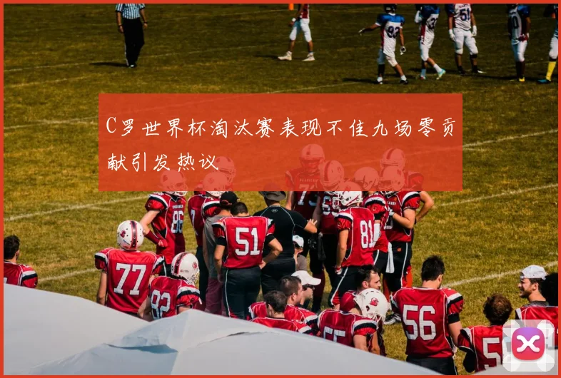 C罗世界杯淘汰赛表现不佳九场零贡献引发热议