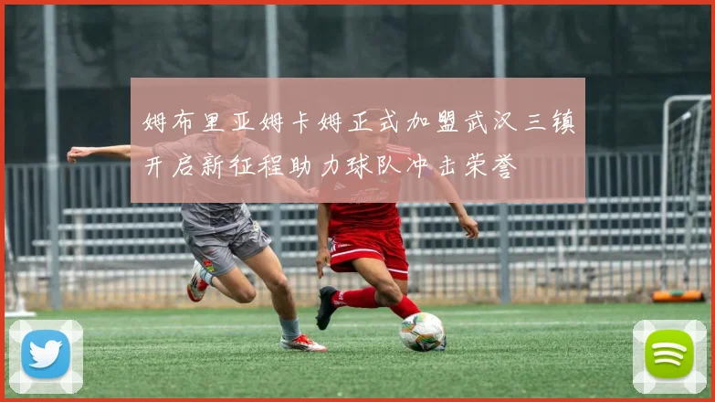姆布里亚姆卡姆正式加盟武汉三镇开启新征程助力球队冲击荣誉