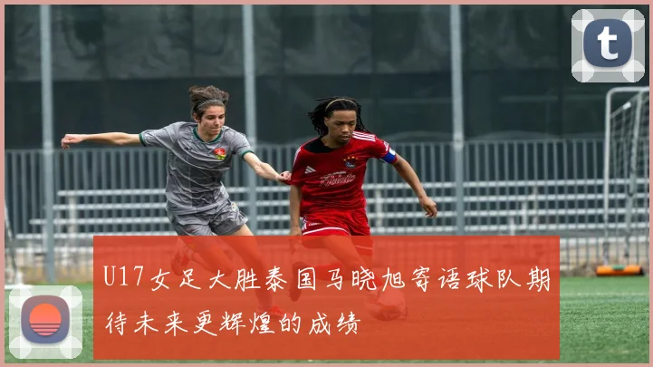 U17女足大胜泰国马晓旭寄语球队期待未来更辉煌的成绩