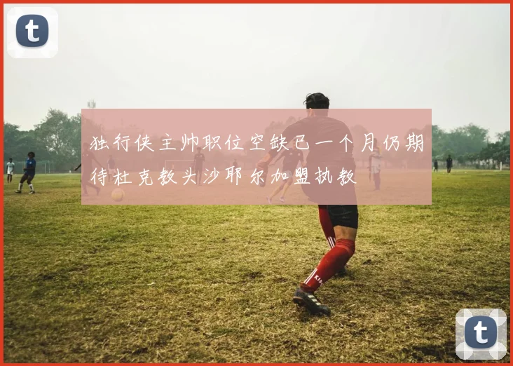 独行侠主帅职位空缺已一个月仍期待杜克教头沙耶尔加盟执教