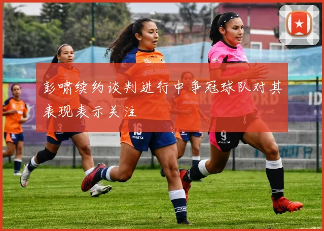 彭啸续约谈判进行中争冠球队对其表现表示关注