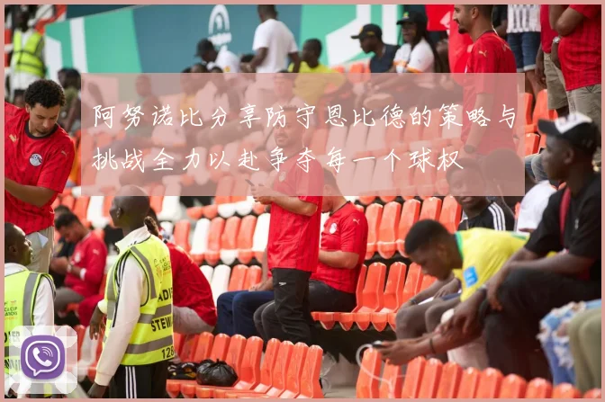 阿努诺比分享防守恩比德的策略与挑战全力以赴争夺每一个球权