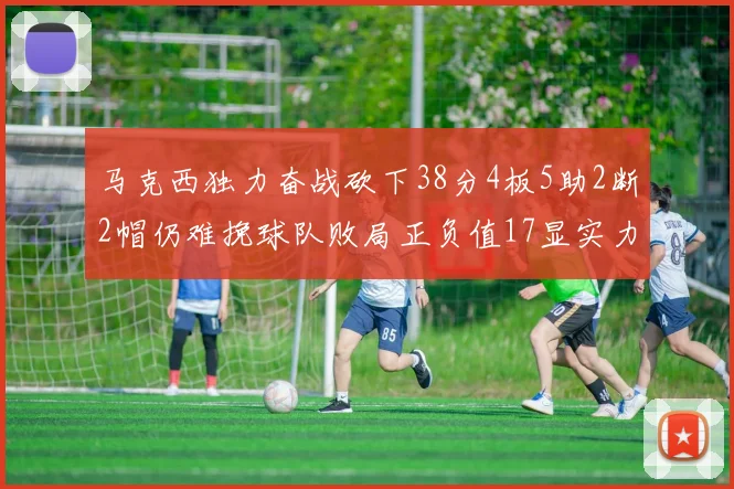 马克西独力奋战砍下38分4板5助2断2帽仍难挽球队败局正负值17显实力