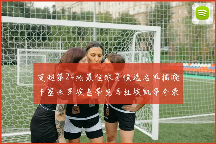 英超第24轮最佳球员候选名单揭晓卡塞米罗埃基蒂克马杜埃凯争夺荣誉