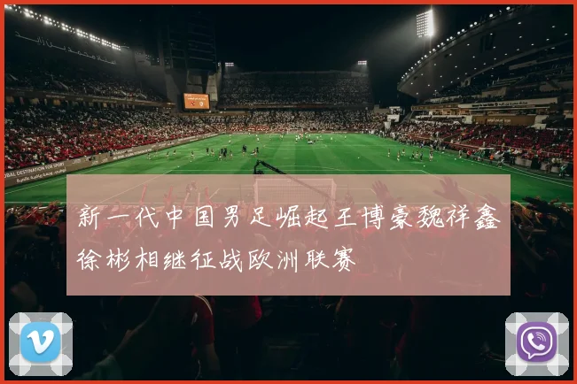 新一代中国男足崛起王博豪魏祥鑫徐彬相继征战欧洲联赛