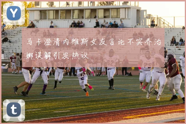 马卡澄清内维斯女友言论不实乔治娜误解引发热议