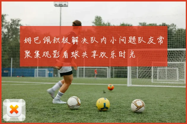 姆巴佩积极解决队内小问题队友常聚集观影看球共享欢乐时光